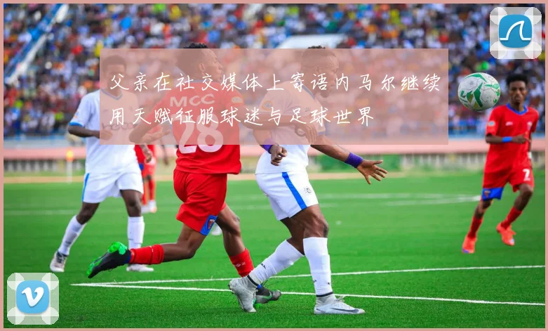 父亲在社交媒体上寄语内马尔继续用天赋征服球迷与足球世界