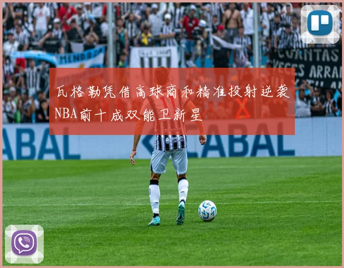 瓦格勒凭借高球商和精准投射逆袭NBA前十成双能卫新星