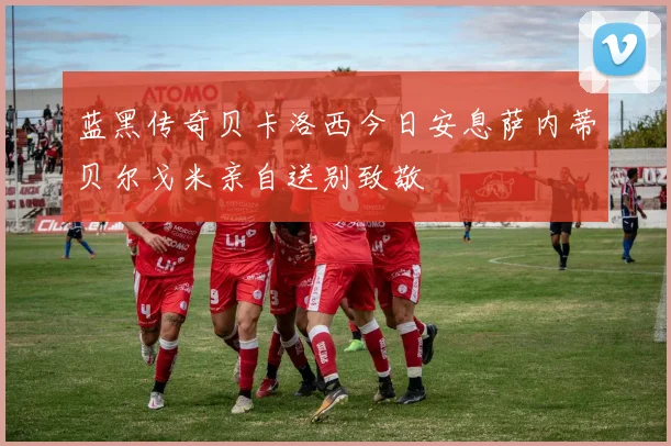 蓝黑传奇贝卡洛西今日安息萨内蒂贝尔戈米亲自送别致敬
