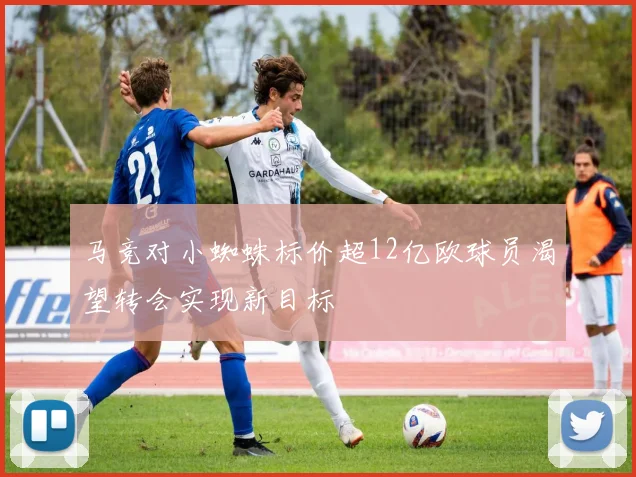 马竞对小蜘蛛标价超12亿欧球员渴望转会实现新目标