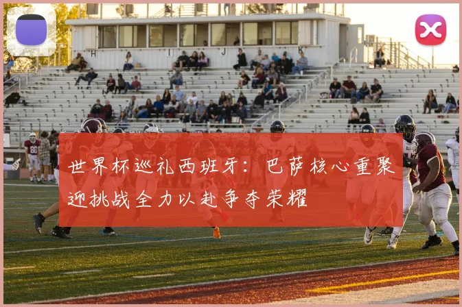 世界杯巡礼西班牙：巴萨核心重聚迎挑战全力以赴争夺荣耀