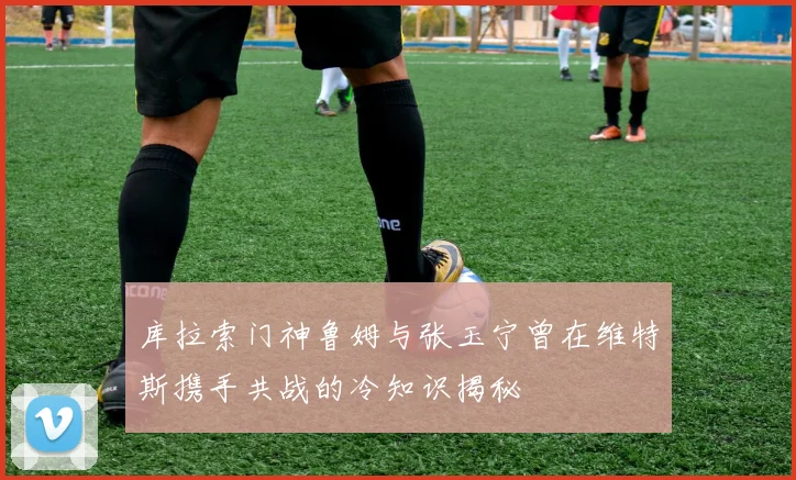 库拉索门神鲁姆与张玉宁曾在维特斯携手共战的冷知识揭秘