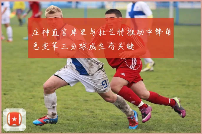 庄神直言库里与杜兰特推动中锋角色变革三分球成生存关键